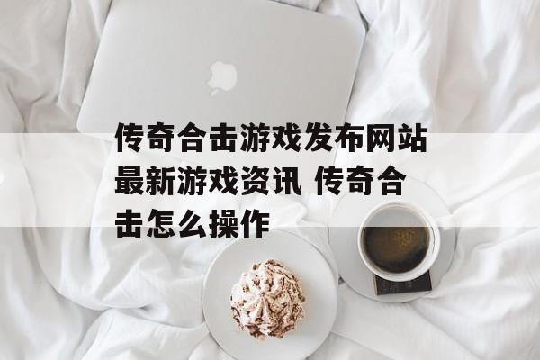 传奇合击游戏发布网站最新游戏资讯 传奇合击怎么操作