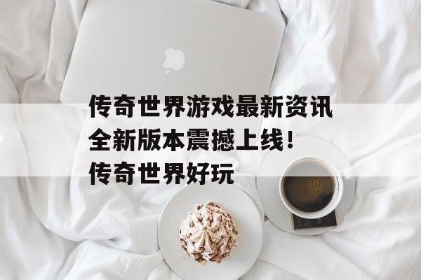 传奇世界游戏最新资讯全新版本震撼上线！ 传奇世界好玩