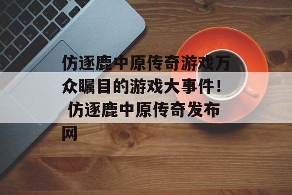 仿逐鹿中原传奇游戏万众瞩目的游戏大事件！ 仿逐鹿中原传奇发布网