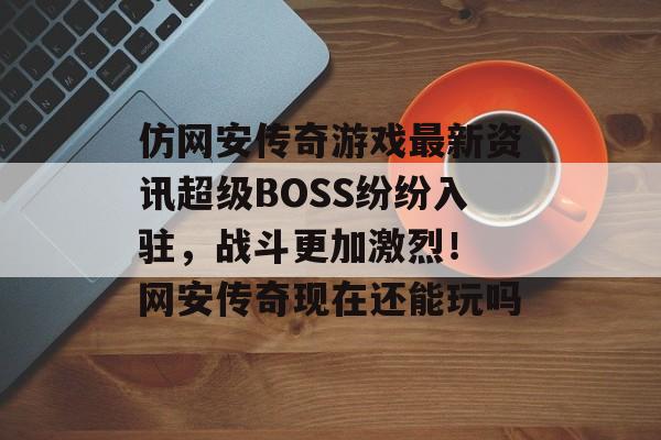 仿网安传奇游戏最新资讯超级BOSS纷纷入驻，战斗更加激烈！ 网安传奇现在还能玩吗