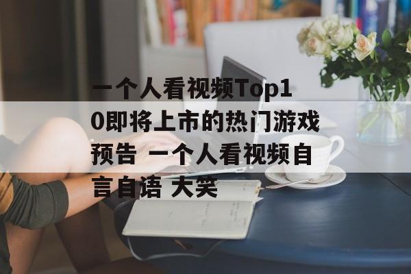 一个人看视频Top10即将上市的热门游戏预告 一个人看视频自言自语 大笑