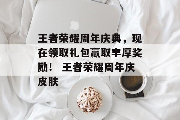 王者荣耀周年庆典，现在领取礼包赢取丰厚奖励！ 王者荣耀周年庆皮肤