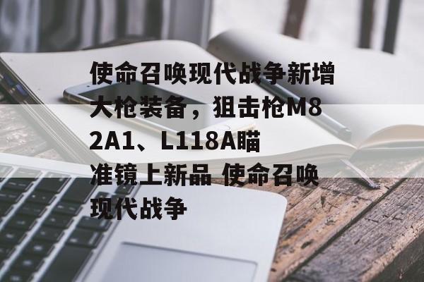 使命召唤现代战争新增大枪装备，狙击枪M82A1、L118A瞄准镜上新品 使命召唤现代战争