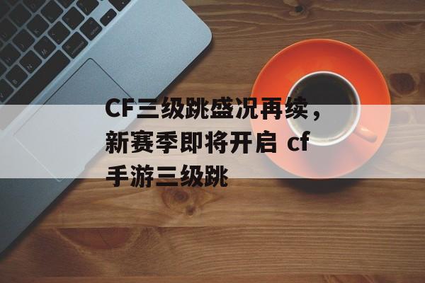 CF三级跳盛况再续，新赛季即将开启 cf手游三级跳