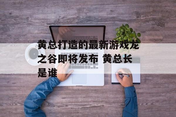 黄总打造的最新游戏龙之谷即将发布 黄总长是谁