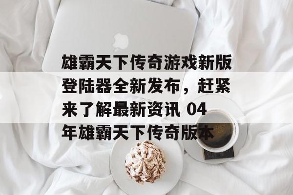 雄霸天下传奇游戏新版登陆器全新发布，赶紧来了解最新资讯 04年雄霸天下传奇版本