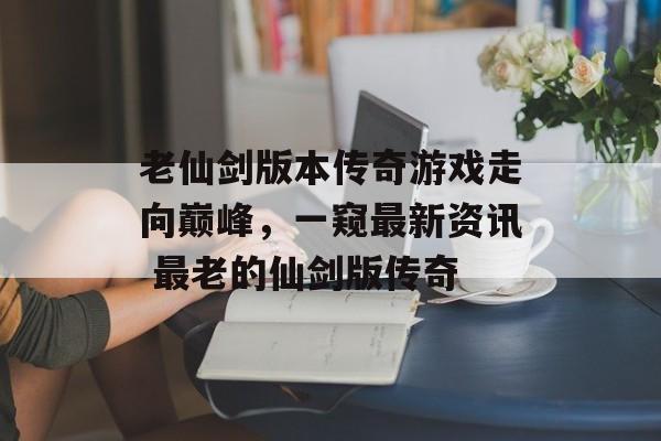 老仙剑版本传奇游戏走向巅峰，一窥最新资讯 最老的仙剑版传奇