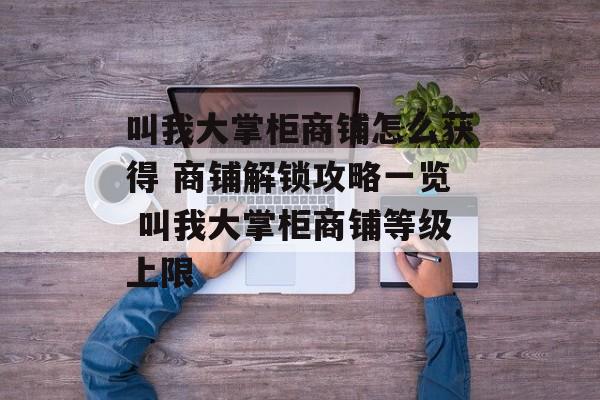 叫我大掌柜商铺怎么获得 商铺解锁攻略一览 叫我大掌柜商铺等级上限