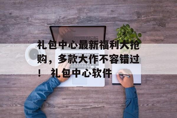 礼包中心最新福利大抢购，多款大作不容错过！ 礼包中心软件