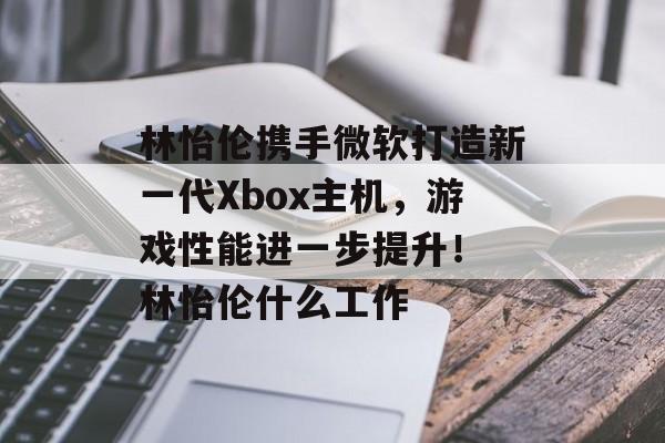 林怡伦携手微软打造新一代Xbox主机，游戏性能进一步提升！ 林怡伦什么工作