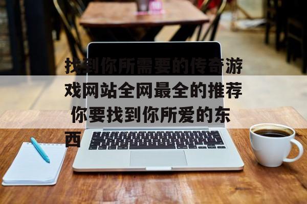 找到你所需要的传奇游戏网站全网最全的推荐 你要找到你所爱的东西