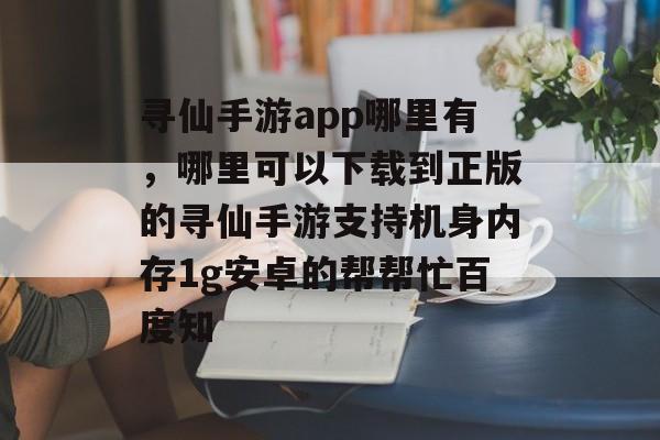 寻仙手游app哪里有，哪里可以下载到正版的寻仙手游支持机身内存1g安卓的帮帮忙百度知