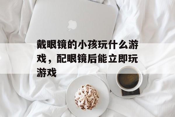 戴眼镜的小孩玩什么游戏，配眼镜后能立即玩游戏