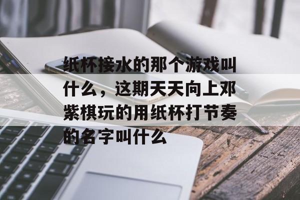 纸杯接水的那个游戏叫什么，这期天天向上邓紫棋玩的用纸杯打节奏的名字叫什么