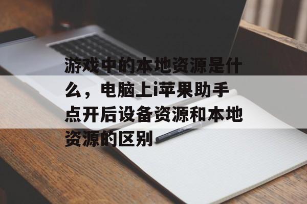 游戏中的本地资源是什么，电脑上i苹果助手点开后设备资源和本地资源的区别