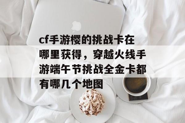 cf手游樱的挑战卡在哪里获得，穿越火线手游端午节挑战全金卡都有哪几个地图