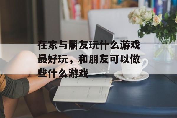 在家与朋友玩什么游戏最好玩，和朋友可以做些什么游戏