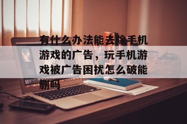 有什么办法能去除手机游戏的广告，玩手机游戏被广告困扰怎么破能删吗