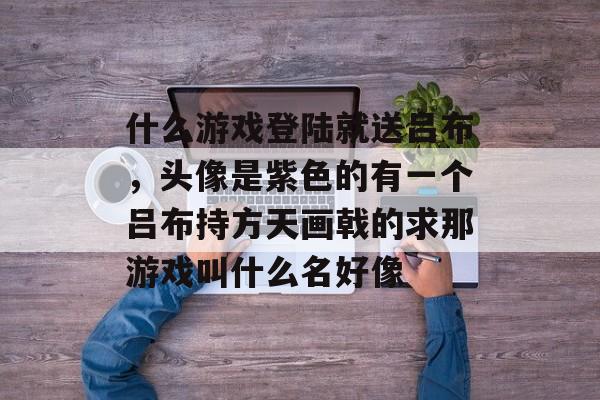 什么游戏登陆就送吕布，头像是紫色的有一个吕布持方天画戟的求那游戏叫什么名好像