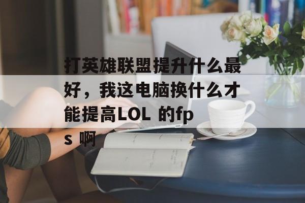 打英雄联盟提升什么最好，我这电脑换什么才能提高LOL 的fps 啊