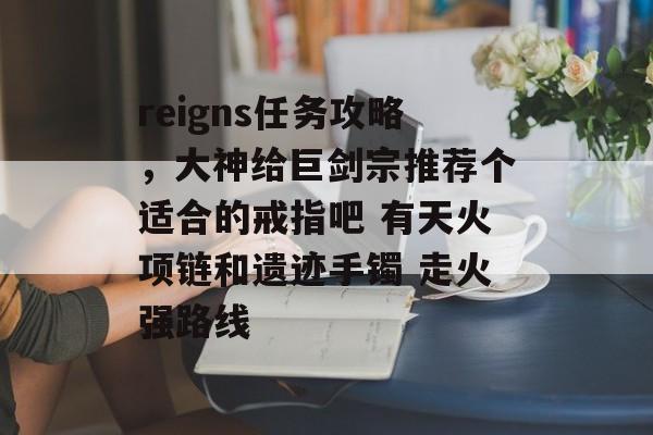 reigns任务攻略，大神给巨剑宗推荐个适合的戒指吧 有天火项链和遗迹手镯 走火强路线