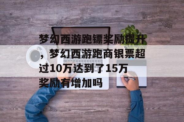 梦幻西游跑镖奖励提升，梦幻西游跑商银票超过10万达到了15万奖励有增加吗