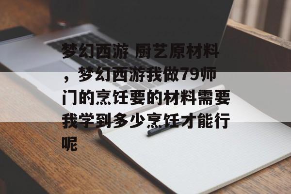 梦幻西游 厨艺原材料，梦幻西游我做79师门的烹饪要的材料需要我学到多少烹饪才能行呢