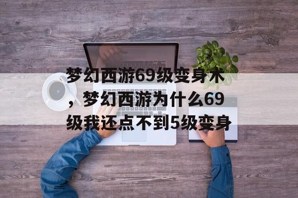 梦幻西游69级变身术，梦幻西游为什么69级我还点不到5级变身