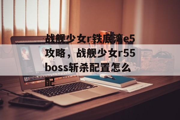 战舰少女r铁底湾e5攻略，战舰少女r55boss斩杀配置怎么配