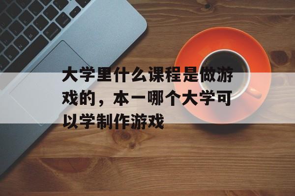 大学里什么课程是做游戏的，本一哪个大学可以学制作游戏