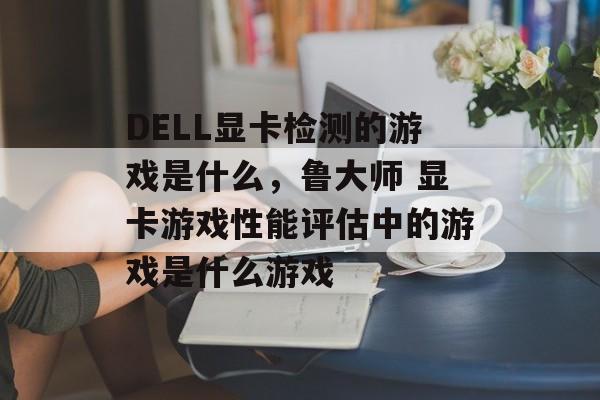 DELL显卡检测的游戏是什么，鲁大师 显卡游戏性能评估中的游戏是什么游戏