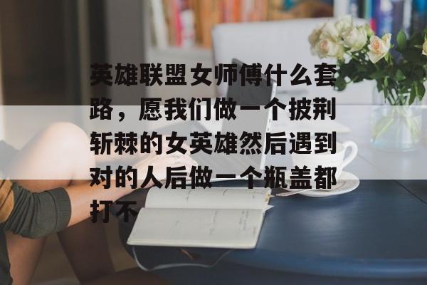 英雄联盟女师傅什么套路，愿我们做一个披荆斩棘的女英雄然后遇到对的人后做一个瓶盖都打不