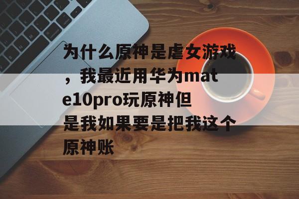 为什么原神是虐女游戏，我最近用华为mate10pro玩原神但是我如果要是把我这个原神账