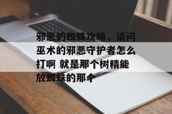 邪恶的蜘蛛攻略，请问巫术的邪恶守护者怎么打啊 就是那个树精能放蜘蛛的那个