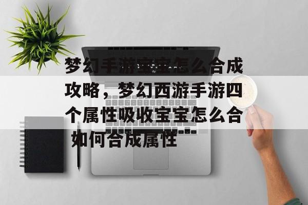 梦幻手游宝宝怎么合成攻略，梦幻西游手游四个属性吸收宝宝怎么合 如何合成属性