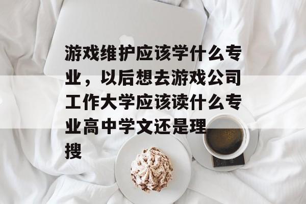 游戏维护应该学什么专业，以后想去游戏公司工作大学应该读什么专业高中学文还是理  搜