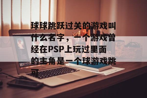 球球跳跃过关的游戏叫什么名字，一个游戏曾经在PSP上玩过里面的主角是一个球游戏跳可