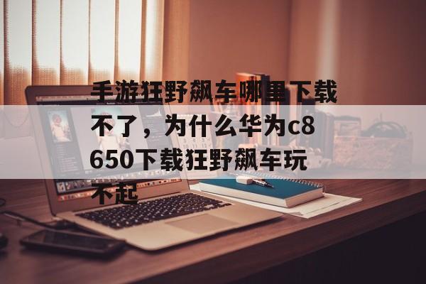 手游狂野飙车哪里下载不了，为什么华为c8650下载狂野飙车玩不起