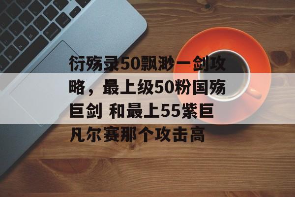 衍殇录50飘渺一剑攻略，最上级50粉国殇巨剑 和最上55紫巨凡尔赛那个攻击高