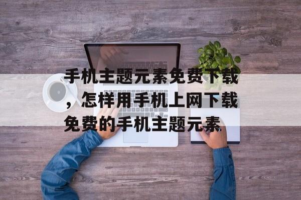 手机主题元素免费下载，怎样用手机上网下载免费的手机主题元素