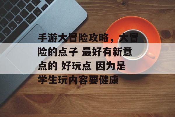 手游大冒险攻略，大冒险的点子 最好有新意点的 好玩点 因为是学生玩内容要健康