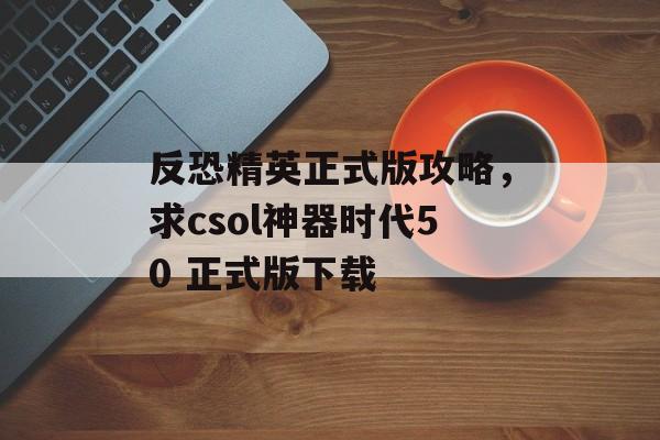 反恐精英正式版攻略，求csol神器时代50 正式版下载