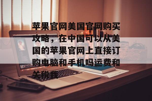 苹果官网美国官网购买攻略，在中国可以从美国的苹果官网上直接订购电脑和手机吗运费和关税我