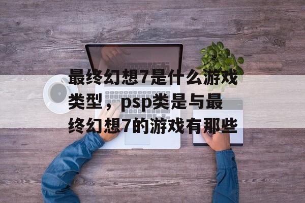 最终幻想7是什么游戏类型，psp类是与最终幻想7的游戏有那些