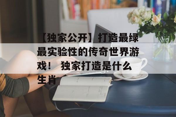 【独家公开】打造最绿最实验性的传奇世界游戏！ 独家打造是什么生肖