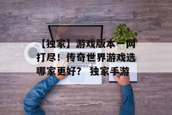 【独家】游戏版本一网打尽！传奇世界游戏选哪家更好？ 独家手游