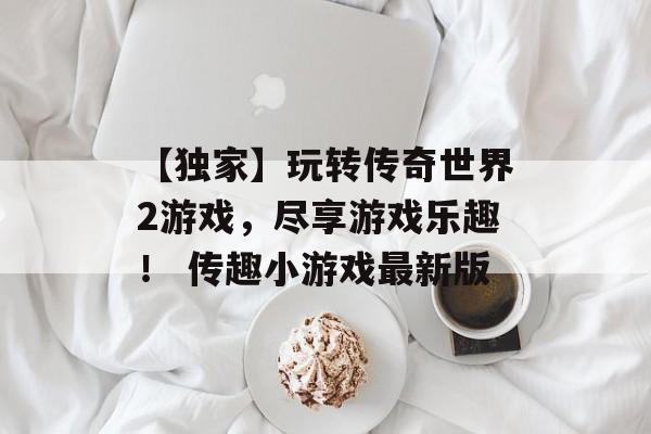 【独家】玩转传奇世界2游戏，尽享游戏乐趣！ 传趣小游戏最新版