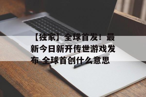 【独家】全球首发！最新今日新开传世游戏发布 全球首创什么意思