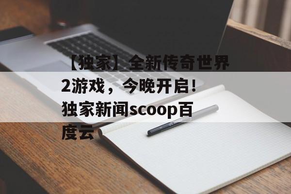 【独家】全新传奇世界2游戏，今晚开启！ 独家新闻scoop百度云