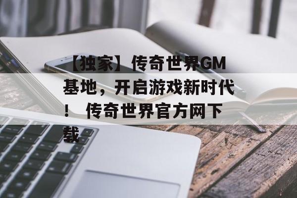 【独家】传奇世界GM基地，开启游戏新时代！ 传奇世界官方网下载